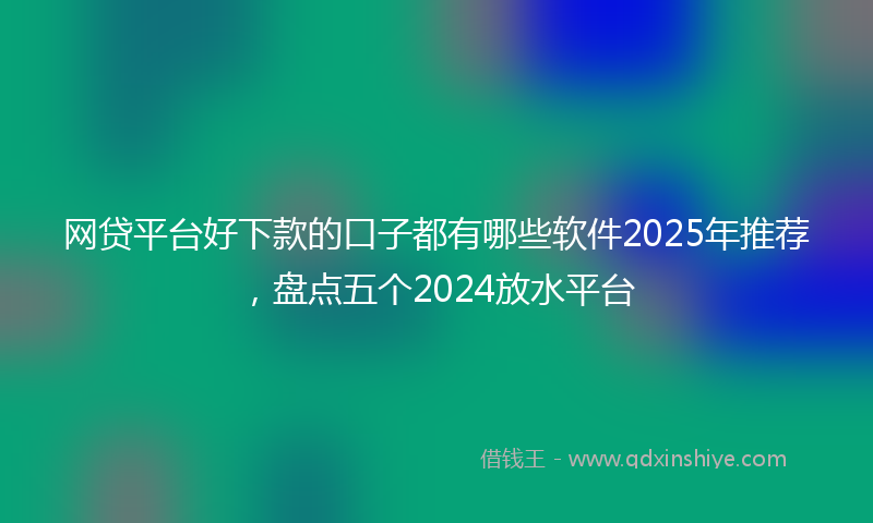 网贷平台好下款的口子都有哪些软件2025年推荐，盘点五个2024放水平台