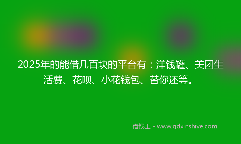2025年的能借几百块的平台有：洋钱罐、美团生活费、花呗、小花钱包、替你还等。
