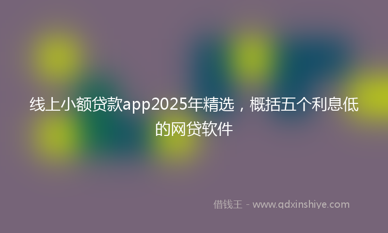 线上小额贷款app2025年精选，概括五个利息低的网贷软件