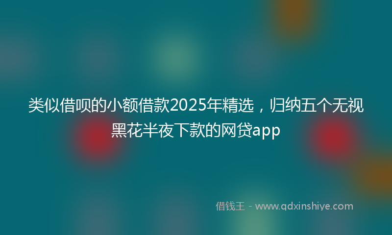 类似借呗的小额借款2025年精选，归纳五个无视黑花半夜下款的网贷app