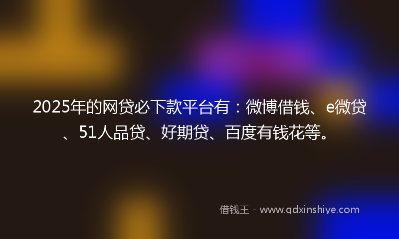 2025年的网贷必下款平台有：微博借钱、e微贷、51人品贷、好期贷、百度有钱花等。