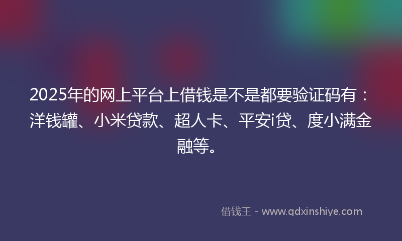 2025年的网上平台上借钱是不是都要验证码有：洋钱罐、小米贷款、超人卡、平安i贷、度小满金融等。