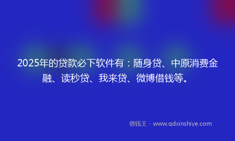 2025年的贷款必下软件有：随身贷、中原消费金融、读秒贷、我来贷、微博借钱等。