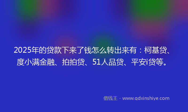 2025年的贷款下来了钱怎么转出来有：柯基贷、度小满金融、拍拍贷、51人品贷、平安i贷等。