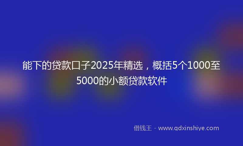 能下的贷款口子2025年精选，概括5个1000至5000的小额贷款软件