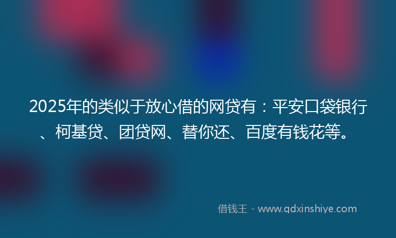 2025年的类似于放心借的网贷有：平安口袋银行、柯基贷、团贷网、替你还、百度有钱花等。
