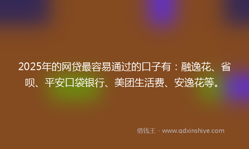 2025年的网贷最容易通过的口子有：融逸花、省呗、平安口袋银行、美团生活费、安逸花等。