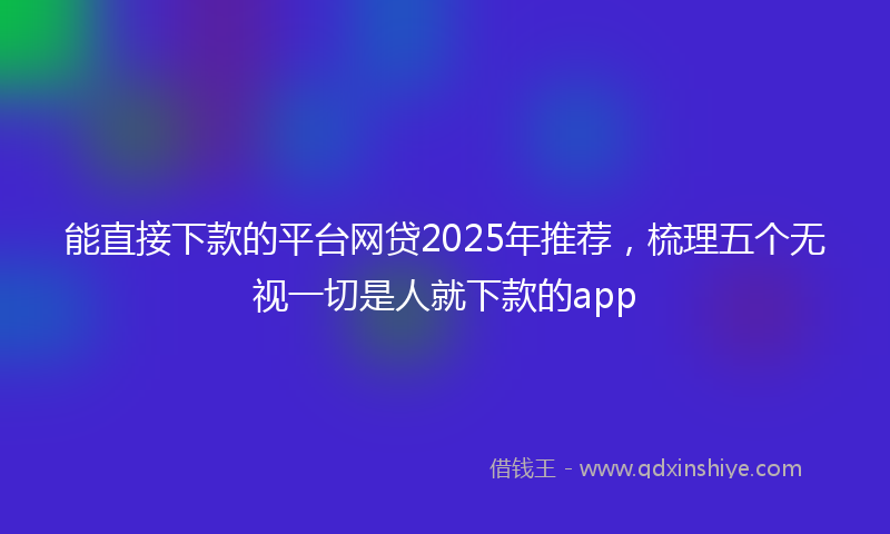 能直接下款的平台网贷2025年推荐，梳理五个无视一切是人就下款的app