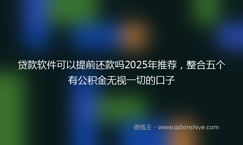 贷款软件可以提前还款吗2025年推荐，整合五个有公积金无视一切的口子