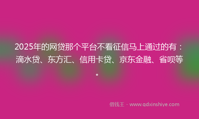 2025年的网贷那个平台不看征信马上通过的有：滴水贷、东方汇、信用卡贷、京东金融、省呗等。