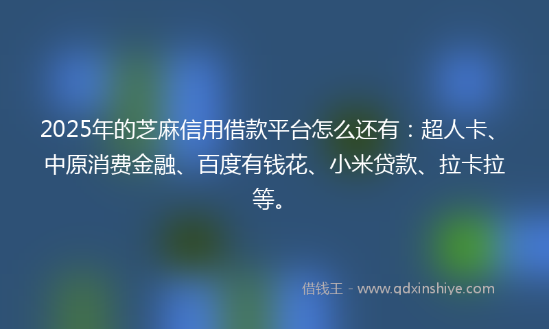 2025年的芝麻信用借款平台怎么还有：超人卡、中原消费金融、百度有钱花、小米贷款、拉卡拉等。