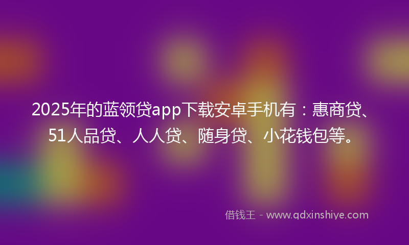 2025年的蓝领贷app下载安卓手机有：惠商贷、51人品贷、人人贷、随身贷、小花钱包等。
