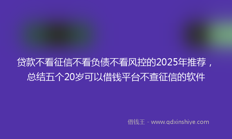 贷款不看征信不看负债不看风控的2025年推荐，总结五个20岁可以借钱平台不查征信的软件