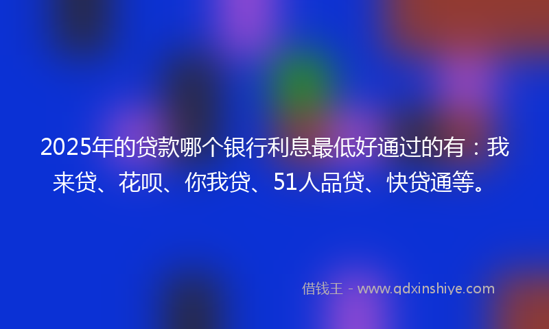 2025年的贷款哪个银行利息最低好通过的有：我来贷、花呗、你我贷、51人品贷、快贷通等。