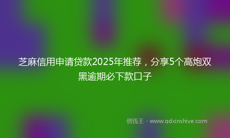 芝麻信用申请贷款2025年推荐，分享5个高炮双黑逾期必下款口子