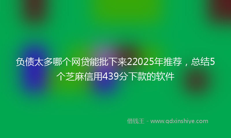 负债太多哪个网贷能批下来22025年推荐，总结5个芝麻信用439分下款的软件