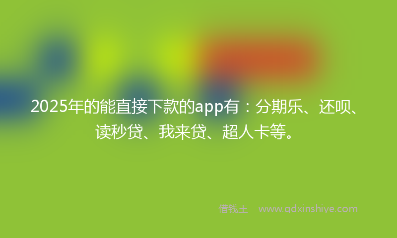 2025年的能直接下款的app有：分期乐、还呗、读秒贷、我来贷、超人卡等。