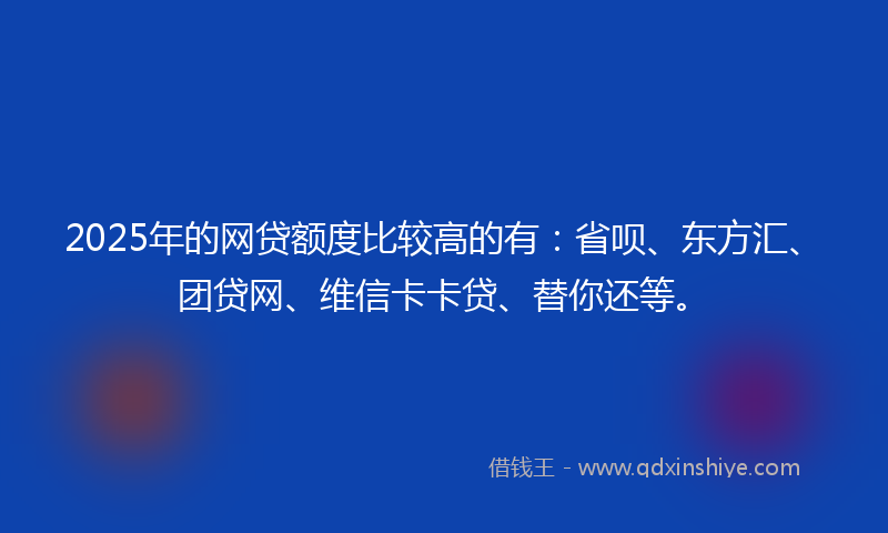 2025年的网贷额度比较高的有：省呗、东方汇、团贷网、维信卡卡贷、替你还等。