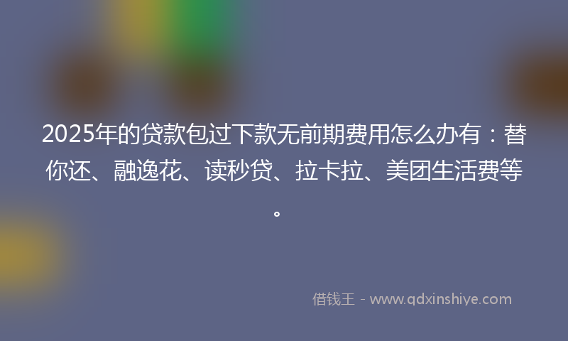 2025年的贷款包过下款无前期费用怎么办有：替你还、融逸花、读秒贷、拉卡拉、美团生活费等。