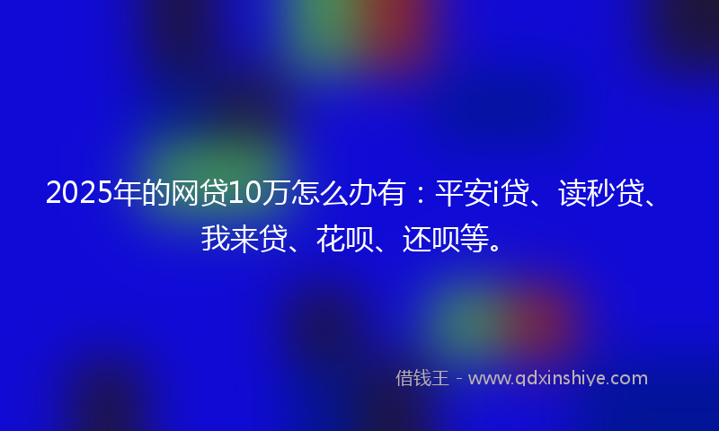2025年的网贷10万怎么办有：平安i贷、读秒贷、我来贷、花呗、还呗等。
