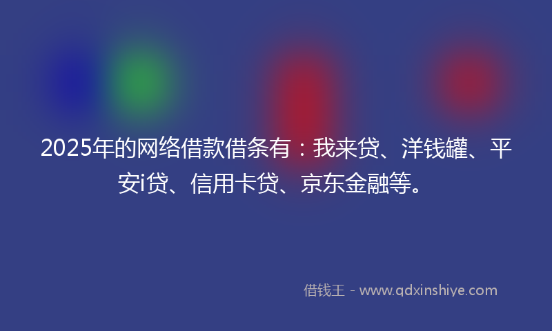 2025年的网络借款借条有：我来贷、洋钱罐、平安i贷、信用卡贷、京东金融等。