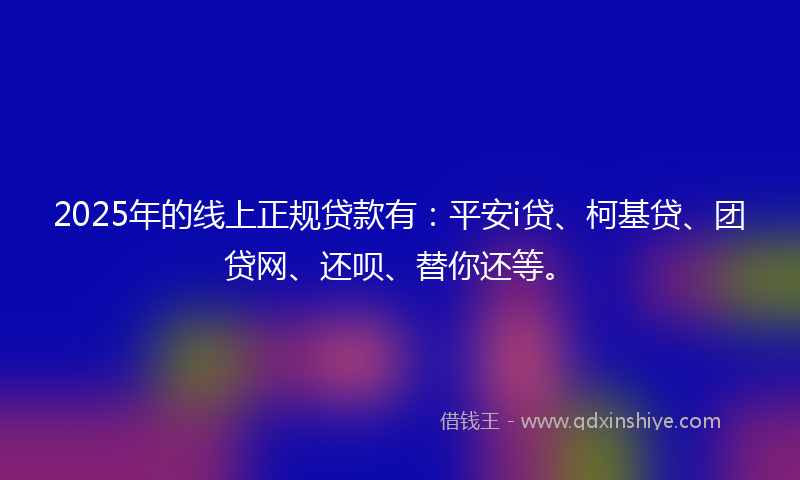 2025年的线上正规贷款有：平安i贷、柯基贷、团贷网、还呗、替你还等。