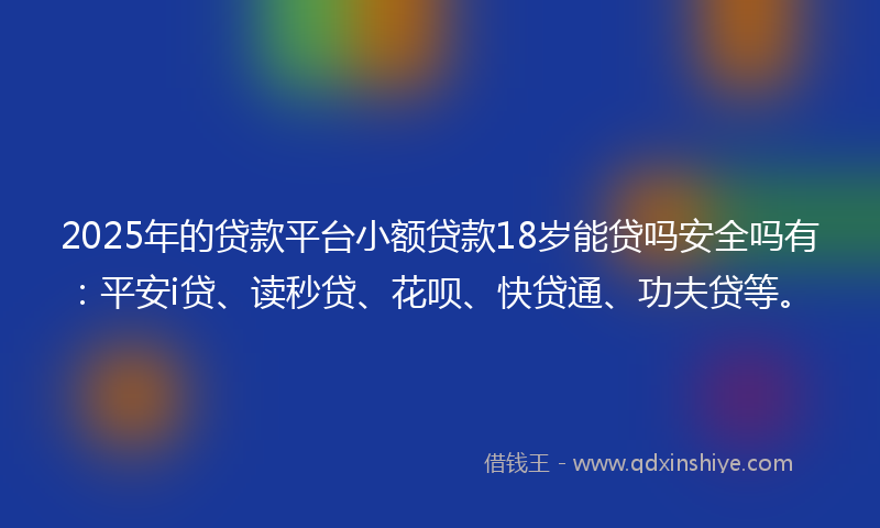 2025年的贷款平台小额贷款18岁能贷吗安全吗有：平安i贷、读秒贷、花呗、快贷通、功夫贷等。