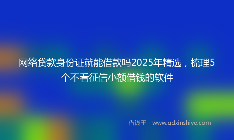 网络贷款身份证就能借款吗2025年精选，梳理5个不看征信小额借钱的软件