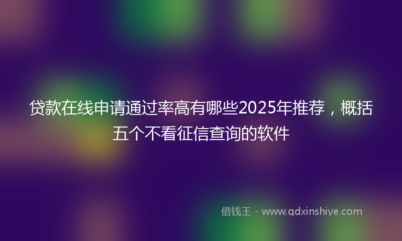 贷款在线申请通过率高有哪些2025年推荐，概括五个不看征信查询的软件