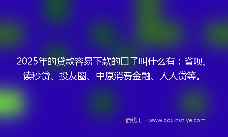 2025年的贷款容易下款的口子叫什么有：省呗、读秒贷、投友圈、中原消费金融、人人贷等。