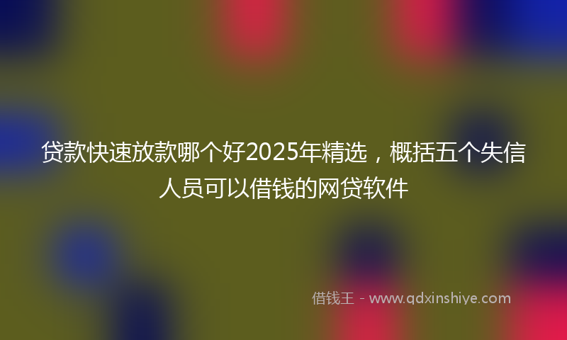 贷款快速放款哪个好2025年精选，概括五个失信人员可以借钱的网贷软件