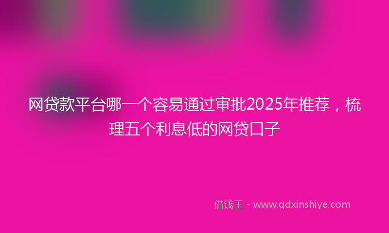 网贷款平台哪一个容易通过审批2025年推荐，梳理五个利息低的网贷口子