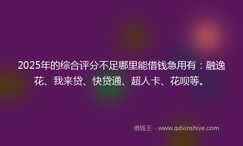2025年的综合评分不足哪里能借钱急用有：融逸花、我来贷、快贷通、超人卡、花呗等。