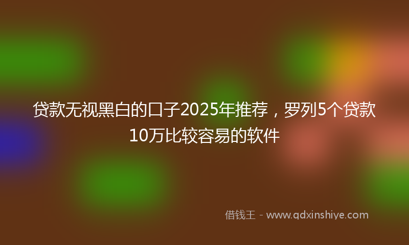 贷款无视黑白的口子2025年推荐，罗列5个贷款10万比较容易的软件