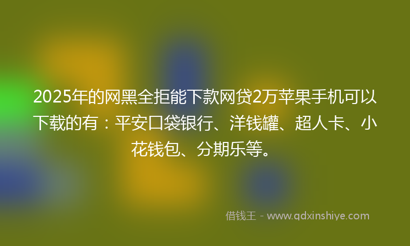 2025年的网黑全拒能下款网贷2万苹果手机可以下载的有：平安口袋银行、洋钱罐、超人卡、小花钱包、分期乐等。