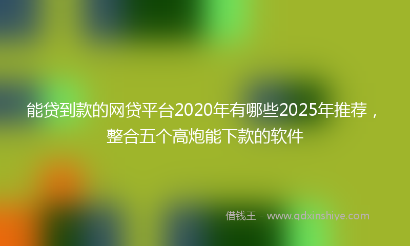 能贷到款的网贷平台2020年有哪些2025年推荐，整合五个高炮能下款的软件
