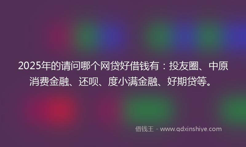 2025年的请问哪个网贷好借钱有：投友圈、中原消费金融、还呗、度小满金融、好期贷等。