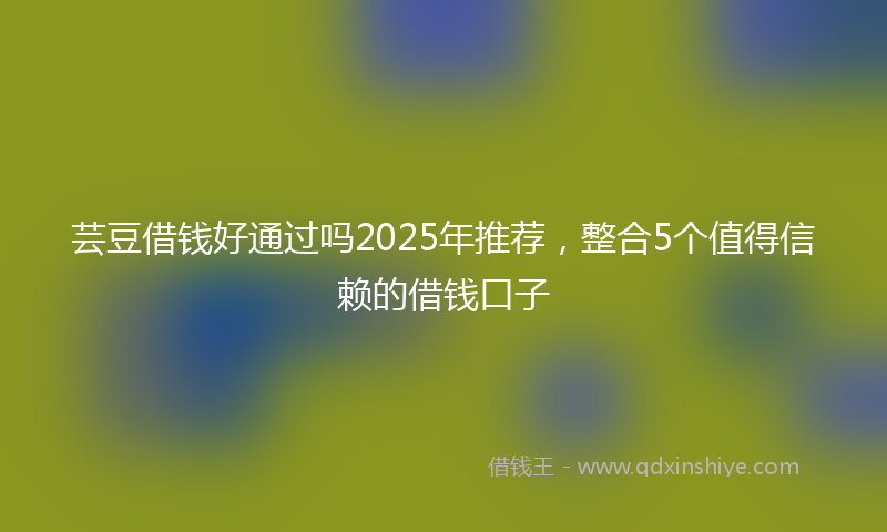 芸豆借钱好通过吗2025年推荐，整合5个值得信赖的借钱口子