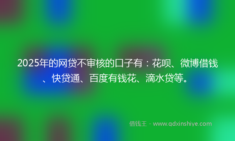 2025年的网贷不审核的口子有：花呗、微博借钱、快贷通、百度有钱花、滴水贷等。