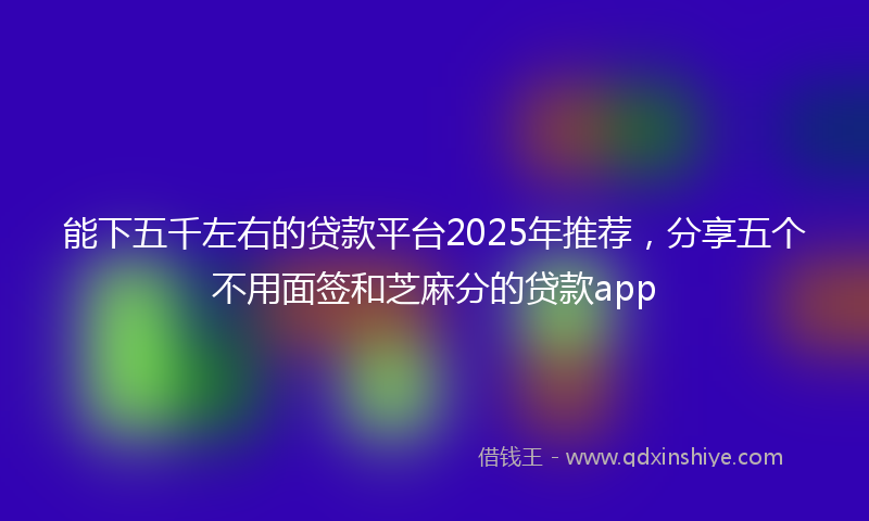 能下五千左右的贷款平台2025年推荐，分享五个不用面签和芝麻分的贷款app