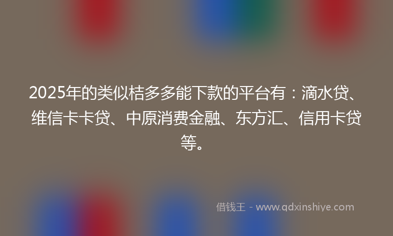 2025年的类似桔多多能下款的平台有：滴水贷、维信卡卡贷、中原消费金融、东方汇、信用卡贷等。