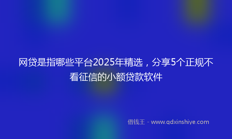 网贷是指哪些平台2025年精选，分享5个正规不看征信的小额贷款软件