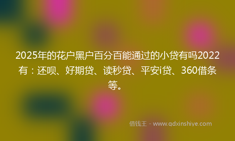 2025年的花户黑户百分百能通过的小贷有吗2022有：还呗、好期贷、读秒贷、平安i贷、360借条等。