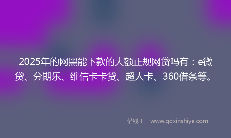 2025年的网黑能下款的大额正规网贷吗有：e微贷、分期乐、维信卡卡贷、超人卡、360借条等。