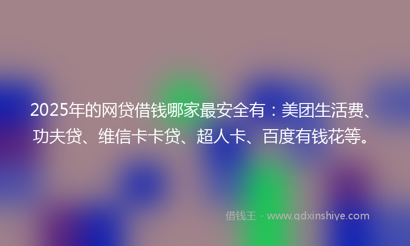 2025年的网贷借钱哪家最安全有：美团生活费、功夫贷、维信卡卡贷、超人卡、百度有钱花等。