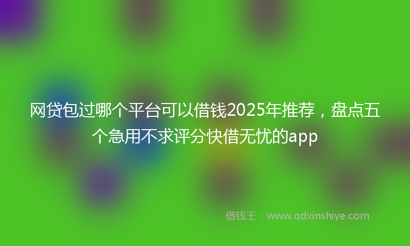 网贷包过哪个平台可以借钱2025年推荐，盘点五个急用不求评分快借无忧的app