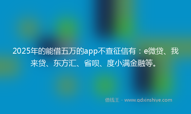 2025年的能借五万的app不查征信有：e微贷、我来贷、东方汇、省呗、度小满金融等。
