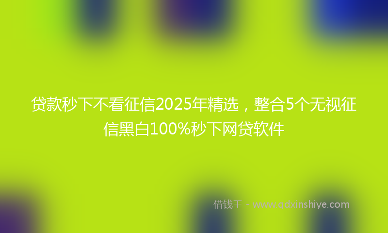 贷款秒下不看征信2025年精选，整合5个无视征信黑白100%秒下网贷软件