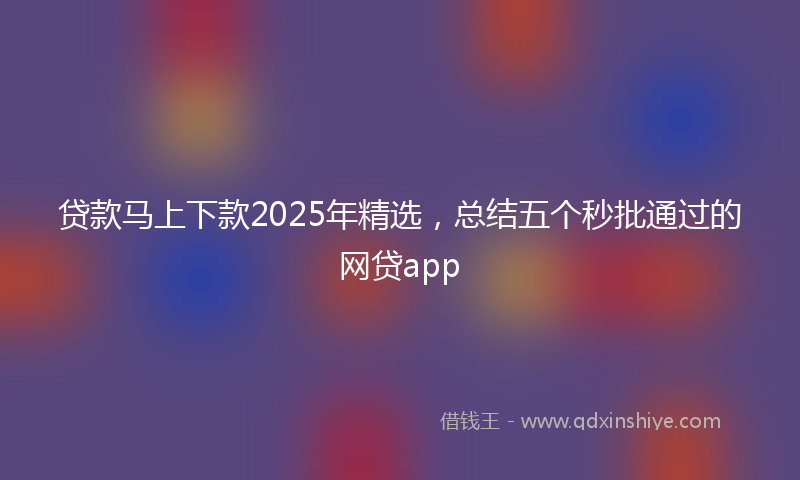 贷款马上下款2025年精选，总结五个秒批通过的网贷app