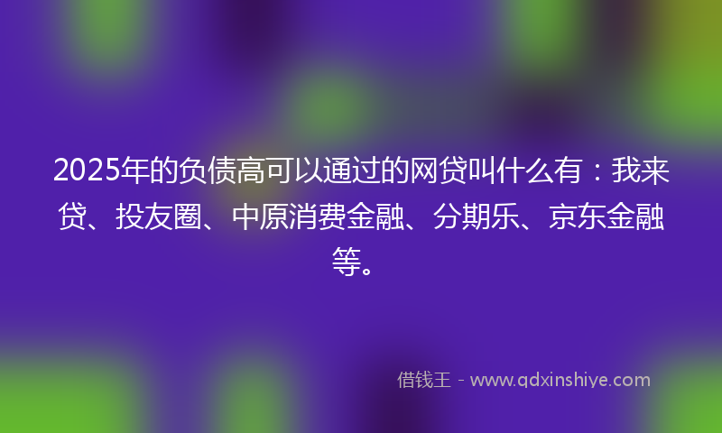2025年的负债高可以通过的网贷叫什么有：我来贷、投友圈、中原消费金融、分期乐、京东金融等。